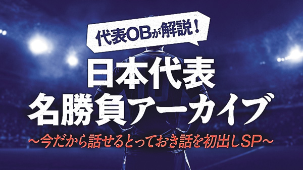 代表OBが解説!日本代表名勝負アーカイブ Vol.5~今だから話せるとっておき話を初出しSP~